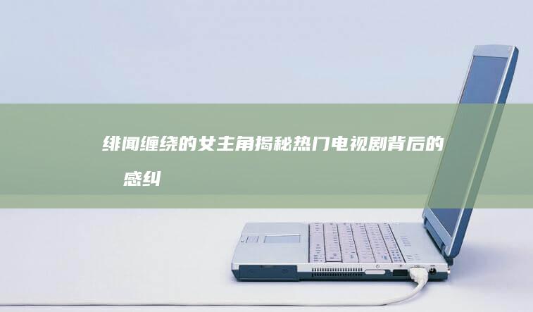 绯闻缠绕的女主角：揭秘热门电视剧背后的情感纠葛